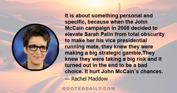 It is about something personal and specific, because when the John McCain campaign in 2008 decided to elevate Sarah Palin from total obscurity to make her his vice presidential running mate, they knew they were making a