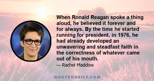 When Ronald Reagan spoke a thing aloud, he believed it forever and for always. By the time he started running for president, in 1976, he had already developed an unwavering and steadfast faith in the correctness of