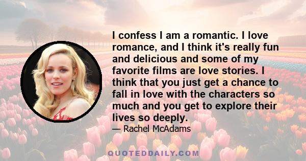 I confess I am a romantic. I love romance, and I think it's really fun and delicious and some of my favorite films are love stories. I think that you just get a chance to fall in love with the characters so much and you