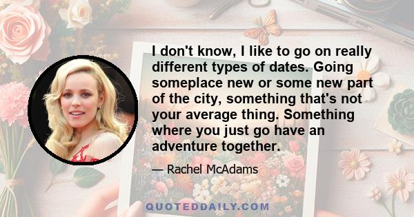 I don't know, I like to go on really different types of dates. Going someplace new or some new part of the city, something that's not your average thing. Something where you just go have an adventure together.