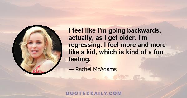 I feel like I'm going backwards, actually, as I get older. I'm regressing. I feel more and more like a kid, which is kind of a fun feeling.