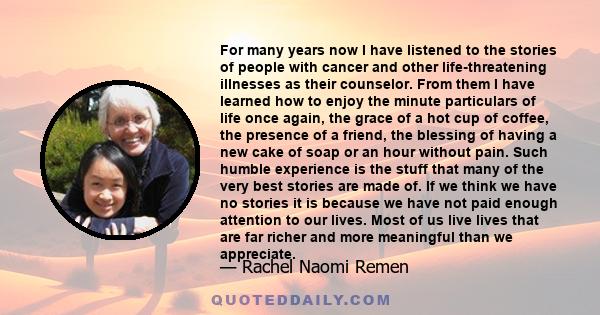 For many years now I have listened to the stories of people with cancer and other life-threatening illnesses as their counselor. From them I have learned how to enjoy the minute particulars of life once again, the grace
