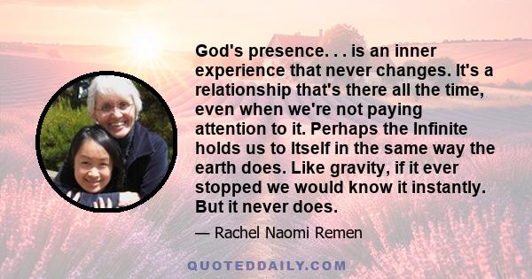 God's presence. . . is an inner experience that never changes. It's a relationship that's there all the time, even when we're not paying attention to it. Perhaps the Infinite holds us to Itself in the same way the earth