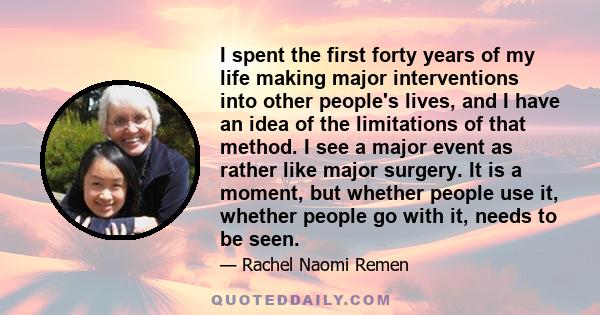 I spent the first forty years of my life making major interventions into other people's lives, and I have an idea of the limitations of that method. I see a major event as rather like major surgery. It is a moment, but