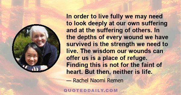 In order to live fully we may need to look deeply at our own suffering and at the suffering of others. In the depths of every wound we have survived is the strength we need to live. The wisdom our wounds can offer us is