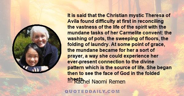 It is said that the Christian mystic Theresa of Avila found difficulty at first in reconciling the vastness of the life of the spirit with the mundane tasks of her Carmelite convent: the washing of pots, the sweeping of