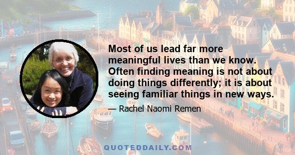 Most of us lead far more meaningful lives than we know. Often finding meaning is not about doing things differently; it is about seeing familiar things in new ways.