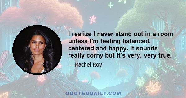 I realize I never stand out in a room unless I'm feeling balanced, centered and happy. It sounds really corny but it's very, very true.