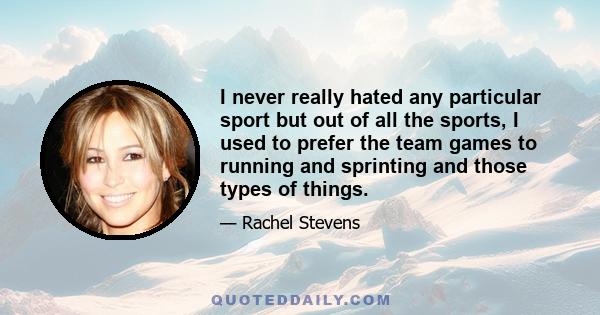 I never really hated any particular sport but out of all the sports, I used to prefer the team games to running and sprinting and those types of things.