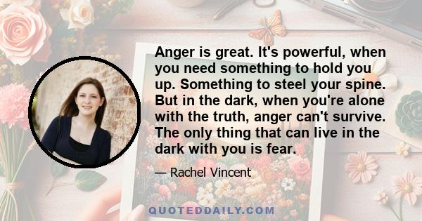 Anger is great. It's powerful, when you need something to hold you up. Something to steel your spine. But in the dark, when you're alone with the truth, anger can't survive. The only thing that can live in the dark with