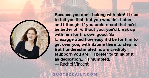 Because you don't belong with him! I tried to tell you that, but you wouldn't listen, and I thought if you understood that he'd be better off without you, you'd break up with him for his own good. So I...exaggerated how