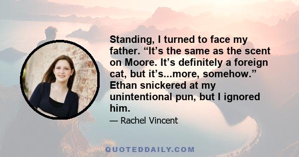 Standing, I turned to face my father. “It’s the same as the scent on Moore. It’s definitely a foreign cat, but it’s...more, somehow.” Ethan snickered at my unintentional pun, but I ignored him.