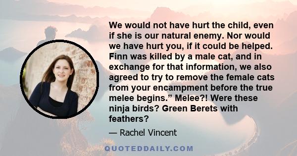 We would not have hurt the child, even if she is our natural enemy. Nor would we have hurt you, if it could be helped. Finn was killed by a male cat, and in exchange for that information, we also agreed to try to remove