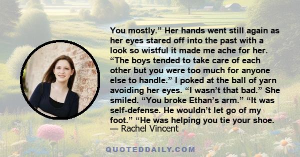 You mostly.” Her hands went still again as her eyes stared off into the past with a look so wistful it made me ache for her. “The boys tended to take care of each other but you were too much for anyone else to handle.”