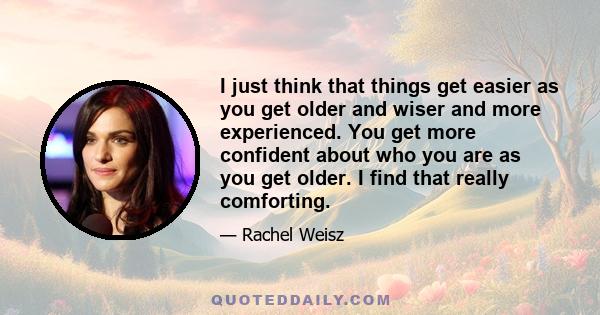 I just think that things get easier as you get older and wiser and more experienced. You get more confident about who you are as you get older. I find that really comforting.