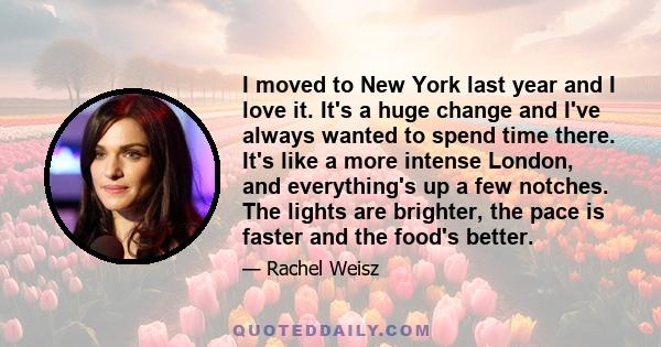 I moved to New York last year and I love it. It's a huge change and I've always wanted to spend time there. It's like a more intense London, and everything's up a few notches. The lights are brighter, the pace is faster
