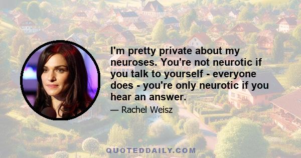 I'm pretty private about my neuroses. You're not neurotic if you talk to yourself - everyone does - you're only neurotic if you hear an answer.