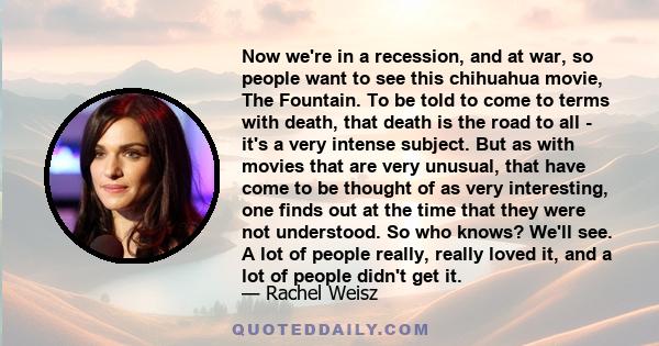 Now we're in a recession, and at war, so people want to see this chihuahua movie, The Fountain. To be told to come to terms with death, that death is the road to all - it's a very intense subject. But as with movies