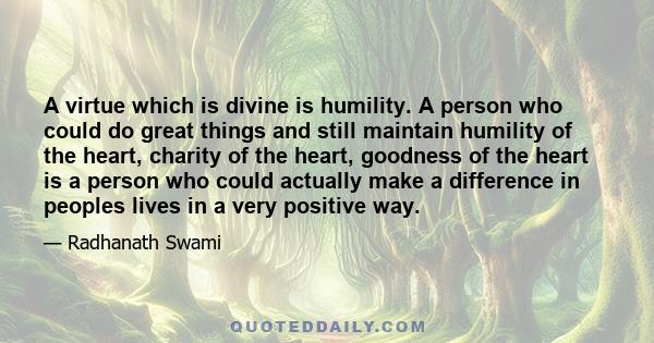 A virtue which is divine is humility. A person who could do great things and still maintain humility of the heart, charity of the heart, goodness of the heart is a person who could actually make a difference in peoples