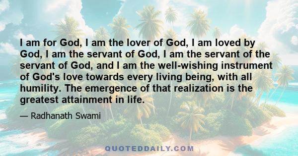 I am for God, I am the lover of God, I am loved by God, I am the servant of God, I am the servant of the servant of God, and I am the well-wishing instrument of God's love towards every living being, with all humility.