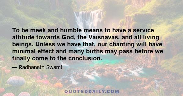 To be meek and humble means to have a service attitude towards God, the Vaisnavas, and all living beings. Unless we have that, our chanting will have minimal effect and many births may pass before we finally come to the