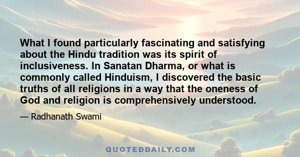 What I found particularly fascinating and satisfying about the Hindu tradition was its spirit of inclusiveness. In Sanatan Dharma, or what is commonly called Hinduism, I discovered the basic truths of all religions in a