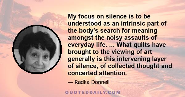 My focus on silence is to be understood as an intrinsic part of the body's search for meaning amongst the noisy assaults of everyday life. ... What quilts have brought to the viewing of art generally is this intervening
