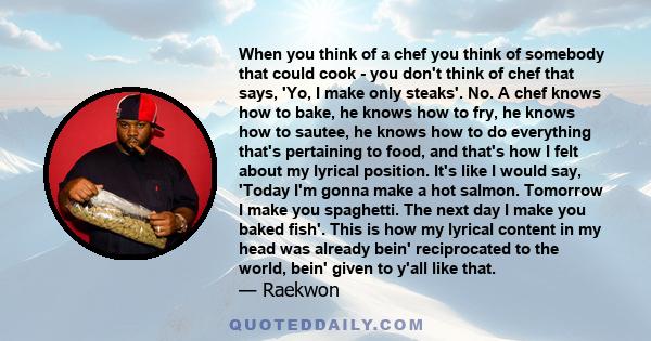When you think of a chef you think of somebody that could cook - you don't think of chef that says, 'Yo, I make only steaks'. No. A chef knows how to bake, he knows how to fry, he knows how to sautee, he knows how to do