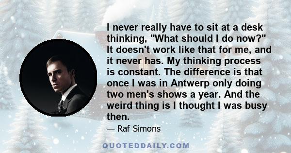 I never really have to sit at a desk thinking, What should I do now? It doesn't work like that for me, and it never has. My thinking process is constant. The difference is that once I was in Antwerp only doing two men's