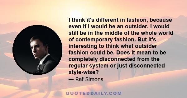 I think it's different in fashion, because even if I would be an outsider, I would still be in the middle of the whole world of contemporary fashion. But it's interesting to think what outsider fashion could be. Does it