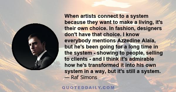 When artists connect to a system because they want to make a living, it's their own choice. In fashion, designers don't have that choice. I know everybody mentions Azzedine Alaïa, but he's been going for a long time in