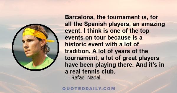Barcelona, the tournament is, for all the Spanish players, an amazing event. I think is one of the top events on tour because is a historic event with a lot of tradition. A lot of years of the tournament, a lot of great