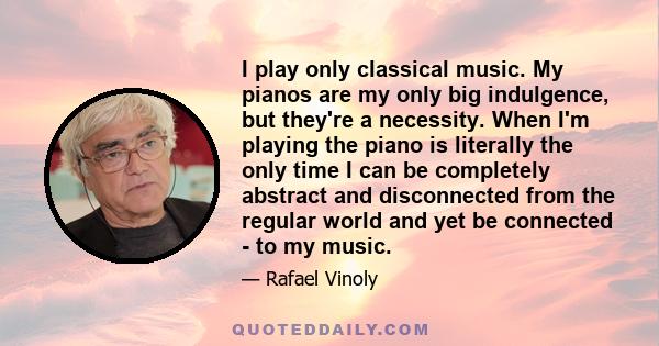 I play only classical music. My pianos are my only big indulgence, but they're a necessity. When I'm playing the piano is literally the only time I can be completely abstract and disconnected from the regular world and