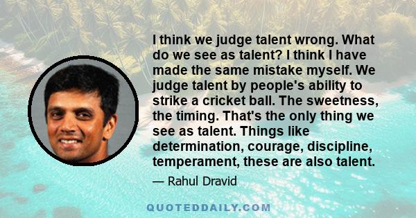 I think we judge talent wrong. What do we see as talent? I think I have made the same mistake myself. We judge talent by people's ability to strike a cricket ball. The sweetness, the timing. That's the only thing we see