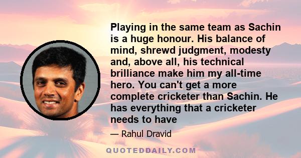 Playing in the same team as Sachin is a huge honour. His balance of mind, shrewd judgment, modesty and, above all, his technical brilliance make him my all-time hero. You can't get a more complete cricketer than Sachin.