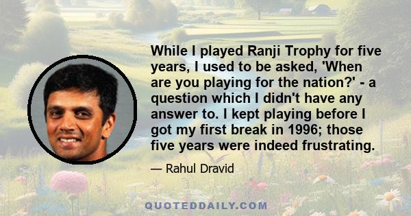While I played Ranji Trophy for five years, I used to be asked, 'When are you playing for the nation?' - a question which I didn't have any answer to. I kept playing before I got my first break in 1996; those five years