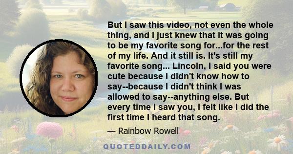 But I saw this video, not even the whole thing, and I just knew that it was going to be my favorite song for...for the rest of my life. And it still is. It's still my favorite song... Lincoln, I said you were cute