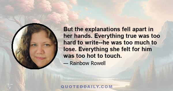 But the explanations fell apart in her hands. Everything true was too hard to write--he was too much to lose. Everything she felt for him was too hot to touch.