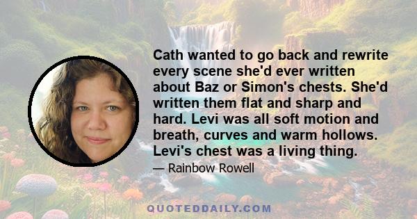 Cath wanted to go back and rewrite every scene she'd ever written about Baz or Simon's chests. She'd written them flat and sharp and hard. Levi was all soft motion and breath, curves and warm hollows. Levi's chest was a