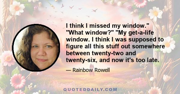 I think I missed my window. What window? My get-a-life window. I think I was supposed to figure all this stuff out somewhere between twenty-two and twenty-six, and now it's too late.