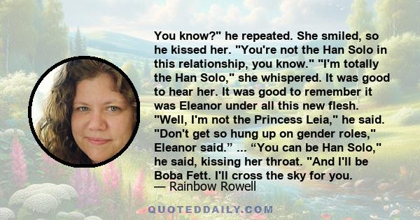 You know? he repeated. She smiled, so he kissed her. You're not the Han Solo in this relationship, you know. I'm totally the Han Solo, she whispered. It was good to hear her. It was good to remember it was Eleanor under