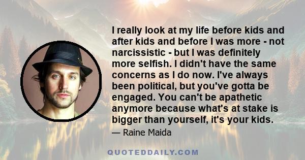 I really look at my life before kids and after kids and before I was more - not narcissistic - but I was definitely more selfish. I didn't have the same concerns as I do now. I've always been political, but you've gotta