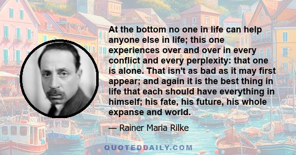 At the bottom no one in life can help anyone else in life; this one experiences over and over in every conflict and every perplexity: that one is alone. That isn't as bad as it may first appear; and again it is the best