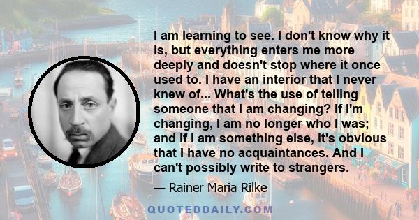 I am learning to see. I don't know why it is, but everything enters me more deeply and doesn't stop where it once used to. I have an interior that I never knew of... What's the use of telling someone that I am changing?
