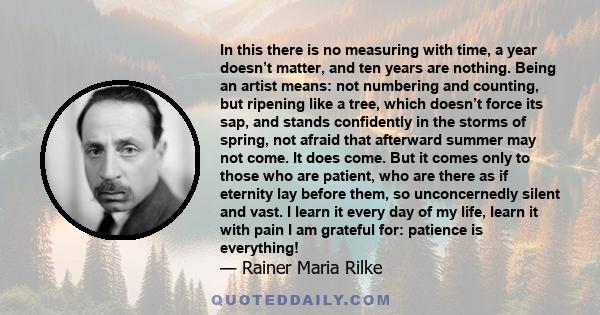 In this there is no measuring with time, a year doesn’t matter, and ten years are nothing. Being an artist means: not numbering and counting, but ripening like a tree, which doesn’t force its sap, and stands confidently