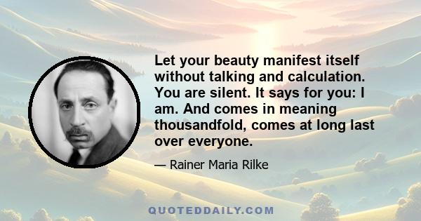 Let your beauty manifest itself without talking and calculation. You are silent. It says for you: I am. And comes in meaning thousandfold, comes at long last over everyone.