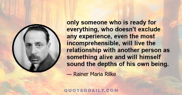 only someone who is ready for everything, who doesn't exclude any experience, even the most incomprehensible, will live the relationship with another person as something alive and will himself sound the depths of his