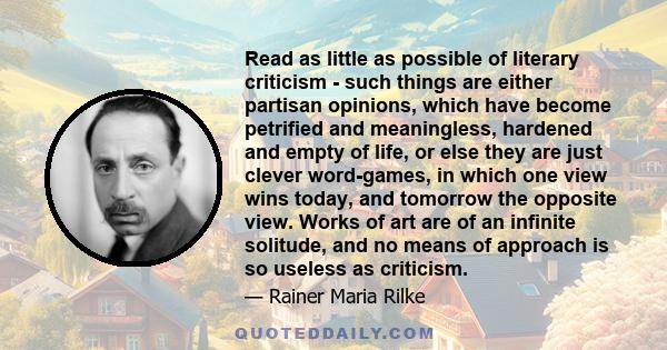 Read as little as possible of literary criticism - such things are either partisan opinions, which have become petrified and meaningless, hardened and empty of life, or else they are just clever word-games, in which one