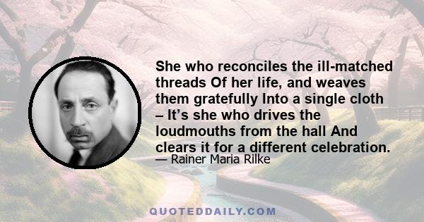 She who reconciles the ill-matched threads Of her life, and weaves them gratefully Into a single cloth – It’s she who drives the loudmouths from the hall And clears it for a different celebration.