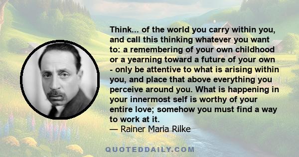 Think... of the world you carry within you, and call this thinking whatever you want to: a remembering of your own childhood or a yearning toward a future of your own - only be attentive to what is arising within you,